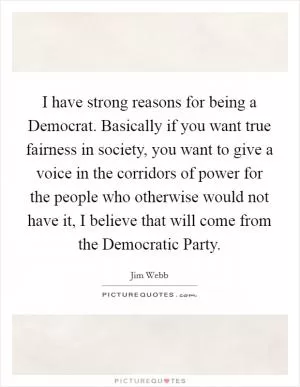 I have strong reasons for being a Democrat. Basically if you want true fairness in society, you want to give a voice in the corridors of power for the people who otherwise would not have it, I believe that will come from the Democratic Party Picture Quote #1
