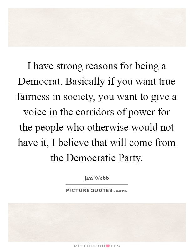 I have strong reasons for being a Democrat. Basically if you want true fairness in society, you want to give a voice in the corridors of power for the people who otherwise would not have it, I believe that will come from the Democratic Party Picture Quote #1
