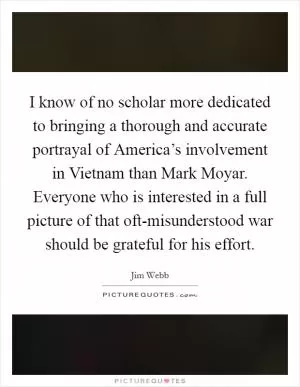 I know of no scholar more dedicated to bringing a thorough and accurate portrayal of America’s involvement in Vietnam than Mark Moyar. Everyone who is interested in a full picture of that oft-misunderstood war should be grateful for his effort Picture Quote #1