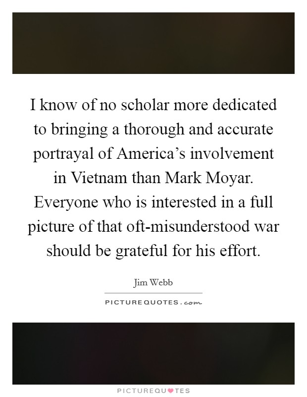 I know of no scholar more dedicated to bringing a thorough and accurate portrayal of America's involvement in Vietnam than Mark Moyar. Everyone who is interested in a full picture of that oft-misunderstood war should be grateful for his effort Picture Quote #1