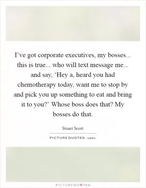 I’ve got corporate executives, my bosses... this is true... who will text message me... and say, ‘Hey a, heard you had chemotherapy today, want me to stop by and pick you up something to eat and bring it to you?’ Whose boss does that? My bosses do that Picture Quote #1