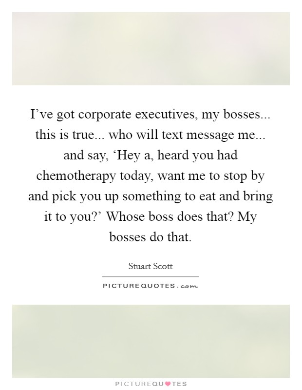 I've got corporate executives, my bosses... this is true... who will text message me... and say, ‘Hey a, heard you had chemotherapy today, want me to stop by and pick you up something to eat and bring it to you?' Whose boss does that? My bosses do that Picture Quote #1