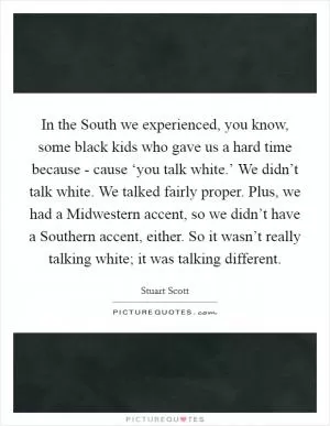 In the South we experienced, you know, some black kids who gave us a hard time because - cause ‘you talk white.’ We didn’t talk white. We talked fairly proper. Plus, we had a Midwestern accent, so we didn’t have a Southern accent, either. So it wasn’t really talking white; it was talking different Picture Quote #1