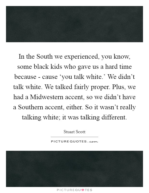 In the South we experienced, you know, some black kids who gave us a hard time because - cause ‘you talk white.' We didn't talk white. We talked fairly proper. Plus, we had a Midwestern accent, so we didn't have a Southern accent, either. So it wasn't really talking white; it was talking different Picture Quote #1
