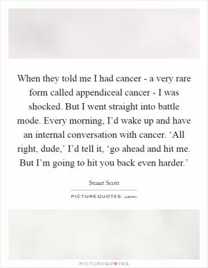 When they told me I had cancer - a very rare form called appendiceal cancer - I was shocked. But I went straight into battle mode. Every morning, I’d wake up and have an internal conversation with cancer. ‘All right, dude,’ I’d tell it, ‘go ahead and hit me. But I’m going to hit you back even harder.’ Picture Quote #1