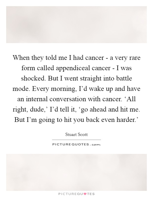 When they told me I had cancer - a very rare form called appendiceal cancer - I was shocked. But I went straight into battle mode. Every morning, I'd wake up and have an internal conversation with cancer. ‘All right, dude,' I'd tell it, ‘go ahead and hit me. But I'm going to hit you back even harder.' Picture Quote #1