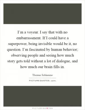 I’m a voyeur. I say that with no embarrassment. If I could have a superpower, being invisible would be it, no question. I’m fascinated by human behavior; observing people and seeing how much story gets told without a lot of dialogue, and how much our brain fills in Picture Quote #1