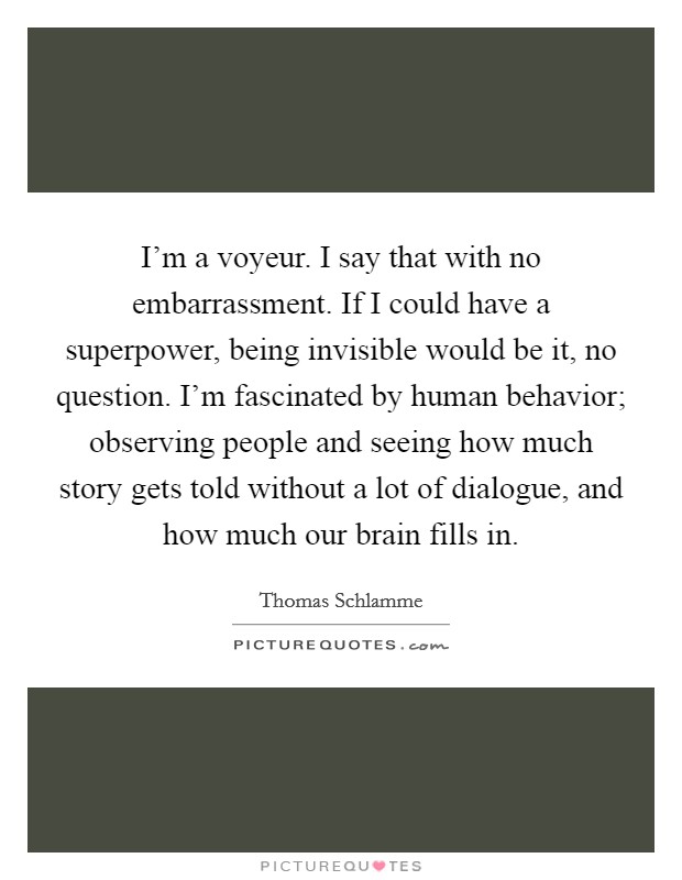 I'm a voyeur. I say that with no embarrassment. If I could have a superpower, being invisible would be it, no question. I'm fascinated by human behavior; observing people and seeing how much story gets told without a lot of dialogue, and how much our brain fills in Picture Quote #1