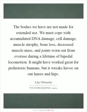 The bodies we have are not made for extended use. We must cope with accumulated DNA damage, cell damage, muscle atrophy, bone loss, decreased muscle mass, and joints worn out from overuse during a lifetime of bipedal locomotion. It might have worked great for prehistoric humans, but it wreaks havoc on our knees and hips Picture Quote #1