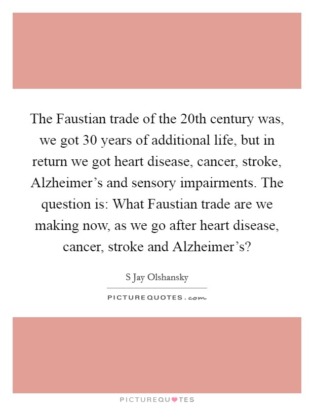 The Faustian trade of the 20th century was, we got 30 years of additional life, but in return we got heart disease, cancer, stroke, Alzheimer's and sensory impairments. The question is: What Faustian trade are we making now, as we go after heart disease, cancer, stroke and Alzheimer's? Picture Quote #1