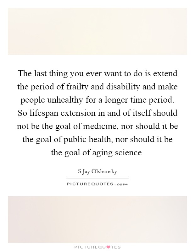 The last thing you ever want to do is extend the period of frailty and disability and make people unhealthy for a longer time period. So lifespan extension in and of itself should not be the goal of medicine, nor should it be the goal of public health, nor should it be the goal of aging science Picture Quote #1