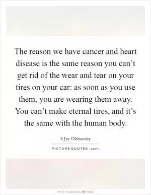 The reason we have cancer and heart disease is the same reason you can’t get rid of the wear and tear on your tires on your car: as soon as you use them, you are wearing them away. You can’t make eternal tires, and it’s the same with the human body Picture Quote #1