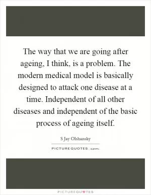 The way that we are going after ageing, I think, is a problem. The modern medical model is basically designed to attack one disease at a time. Independent of all other diseases and independent of the basic process of ageing itself Picture Quote #1