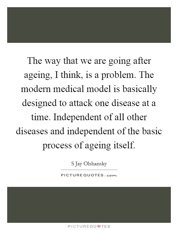 The way that we are going after ageing, I think, is a problem. The modern medical model is basically designed to attack one disease at a time. Independent of all other diseases and independent of the basic process of ageing itself Picture Quote #1
