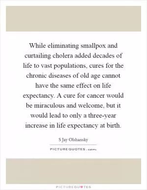 While eliminating smallpox and curtailing cholera added decades of life to vast populations, cures for the chronic diseases of old age cannot have the same effect on life expectancy. A cure for cancer would be miraculous and welcome, but it would lead to only a three-year increase in life expectancy at birth Picture Quote #1