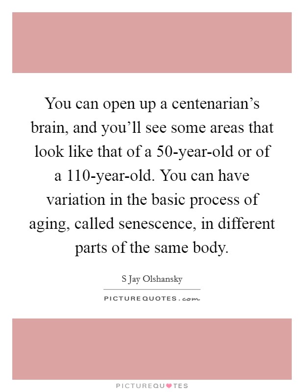 You can open up a centenarian's brain, and you'll see some areas that look like that of a 50-year-old or of a 110-year-old. You can have variation in the basic process of aging, called senescence, in different parts of the same body Picture Quote #1