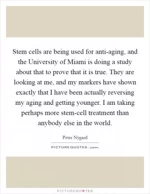 Stem cells are being used for anti-aging, and the University of Miami is doing a study about that to prove that it is true. They are looking at me, and my markers have shown exactly that I have been actually reversing my aging and getting younger. I am taking perhaps more stem-cell treatment than anybody else in the world Picture Quote #1