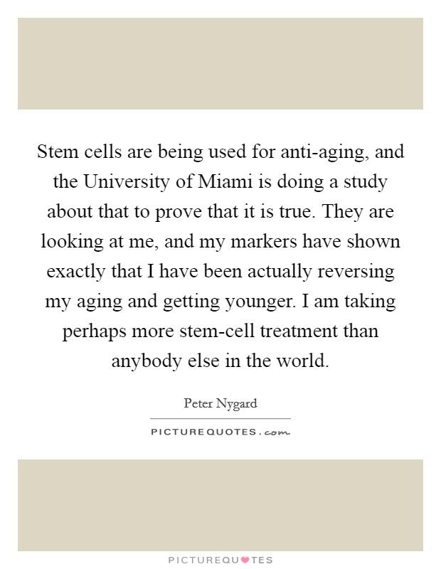 Stem cells are being used for anti-aging, and the University of Miami is doing a study about that to prove that it is true. They are looking at me, and my markers have shown exactly that I have been actually reversing my aging and getting younger. I am taking perhaps more stem-cell treatment than anybody else in the world Picture Quote #1