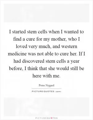 I started stem cells when I wanted to find a cure for my mother, who I loved very much, and western medicine was not able to cure her. If I had discovered stem cells a year before, I think that she would still be here with me Picture Quote #1