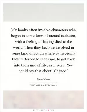 My books often involve characters who began in some form of mental isolation, with a feeling of having died to the world. Then they become involved in some kind of action where by necessity they’re forced to reengage, to get back into the game of life, as it were. You could say that about ‘Chance.’ Picture Quote #1