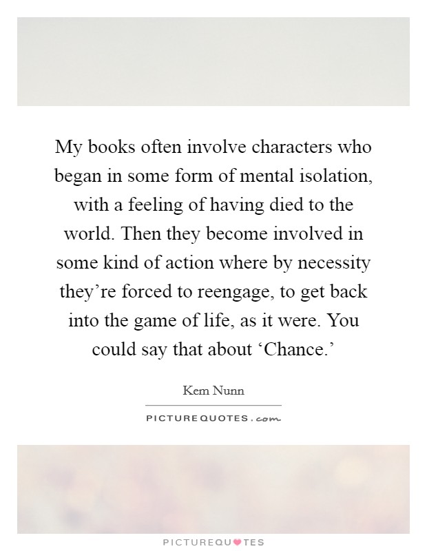 My books often involve characters who began in some form of mental isolation, with a feeling of having died to the world. Then they become involved in some kind of action where by necessity they're forced to reengage, to get back into the game of life, as it were. You could say that about ‘Chance.' Picture Quote #1