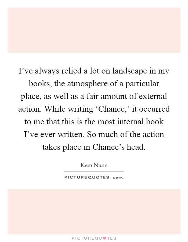 I've always relied a lot on landscape in my books, the atmosphere of a particular place, as well as a fair amount of external action. While writing ‘Chance,' it occurred to me that this is the most internal book I've ever written. So much of the action takes place in Chance's head Picture Quote #1