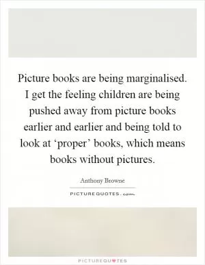 Picture books are being marginalised. I get the feeling children are being pushed away from picture books earlier and earlier and being told to look at ‘proper’ books, which means books without pictures Picture Quote #1