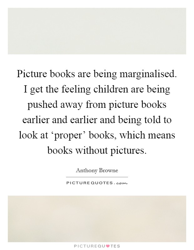 Picture books are being marginalised. I get the feeling children are being pushed away from picture books earlier and earlier and being told to look at ‘proper' books, which means books without pictures Picture Quote #1