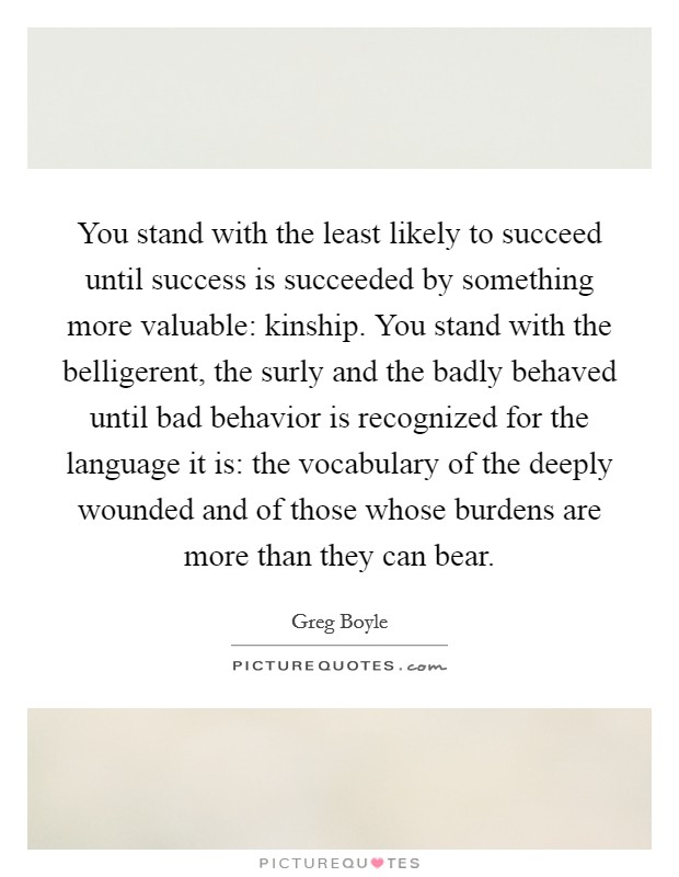 You stand with the least likely to succeed until success is succeeded by something more valuable: kinship. You stand with the belligerent, the surly and the badly behaved until bad behavior is recognized for the language it is: the vocabulary of the deeply wounded and of those whose burdens are more than they can bear Picture Quote #1