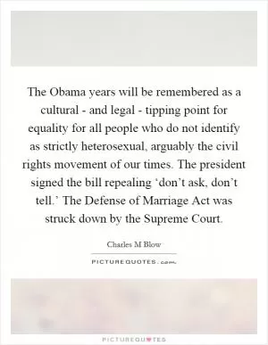 The Obama years will be remembered as a cultural - and legal - tipping point for equality for all people who do not identify as strictly heterosexual, arguably the civil rights movement of our times. The president signed the bill repealing ‘don’t ask, don’t tell.’ The Defense of Marriage Act was struck down by the Supreme Court Picture Quote #1