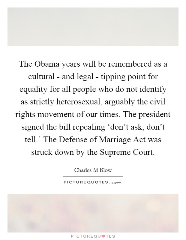 The Obama years will be remembered as a cultural - and legal - tipping point for equality for all people who do not identify as strictly heterosexual, arguably the civil rights movement of our times. The president signed the bill repealing ‘don't ask, don't tell.' The Defense of Marriage Act was struck down by the Supreme Court Picture Quote #1