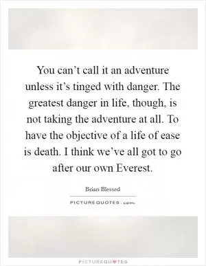 You can’t call it an adventure unless it’s tinged with danger. The greatest danger in life, though, is not taking the adventure at all. To have the objective of a life of ease is death. I think we’ve all got to go after our own Everest Picture Quote #1