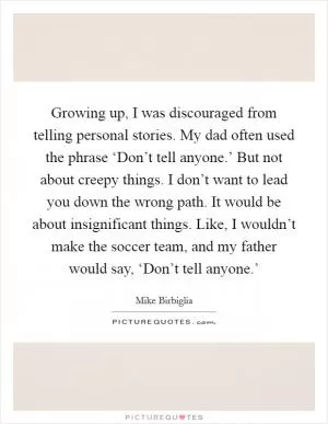 Growing up, I was discouraged from telling personal stories. My dad often used the phrase ‘Don’t tell anyone.’ But not about creepy things. I don’t want to lead you down the wrong path. It would be about insignificant things. Like, I wouldn’t make the soccer team, and my father would say, ‘Don’t tell anyone.’ Picture Quote #1