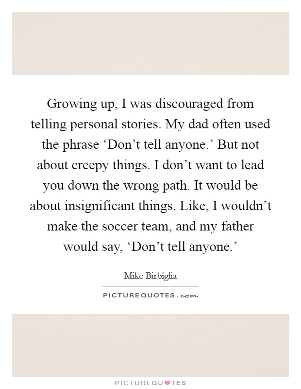 Growing up, I was discouraged from telling personal stories. My dad often used the phrase ‘Don't tell anyone.' But not about creepy things. I don't want to lead you down the wrong path. It would be about insignificant things. Like, I wouldn't make the soccer team, and my father would say, ‘Don't tell anyone.' Picture Quote #1