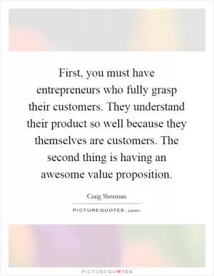 First, you must have entrepreneurs who fully grasp their customers. They understand their product so well because they themselves are customers. The second thing is having an awesome value proposition Picture Quote #1