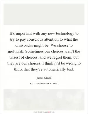 It’s important with any new technology to try to pay conscious attention to what the drawbacks might be. We choose to multitask. Sometimes our choices aren’t the wisest of choices, and we regret them, but they are our choices. I think it’d be wrong to think that they’re automatically bad Picture Quote #1