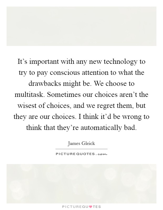 It's important with any new technology to try to pay conscious attention to what the drawbacks might be. We choose to multitask. Sometimes our choices aren't the wisest of choices, and we regret them, but they are our choices. I think it'd be wrong to think that they're automatically bad Picture Quote #1