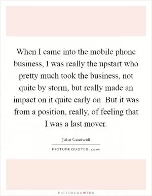 When I came into the mobile phone business, I was really the upstart who pretty much took the business, not quite by storm, but really made an impact on it quite early on. But it was from a position, really, of feeling that I was a last mover Picture Quote #1