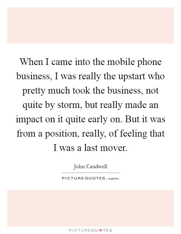 When I came into the mobile phone business, I was really the upstart who pretty much took the business, not quite by storm, but really made an impact on it quite early on. But it was from a position, really, of feeling that I was a last mover Picture Quote #1