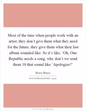 Most of the time when people work with an artist, they don’t give them what they need for the future, they give them what their last album sounded like. So it’s like, ‘Oh, One Republic needs a song, why don’t we send them 10 that sound like ‘Apologize?’ Picture Quote #1