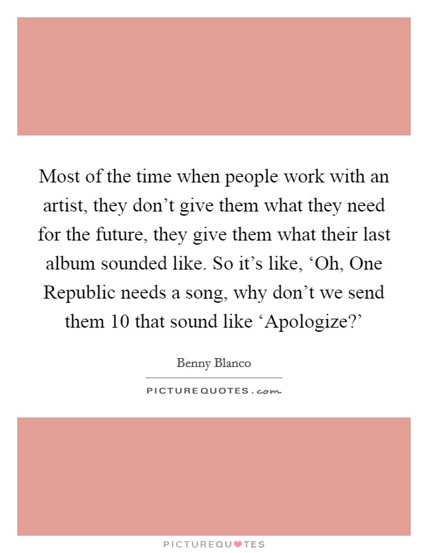 Most of the time when people work with an artist, they don't give them what they need for the future, they give them what their last album sounded like. So it's like, ‘Oh, One Republic needs a song, why don't we send them 10 that sound like ‘Apologize?' Picture Quote #1