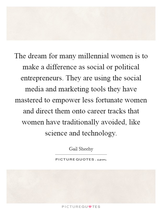 The dream for many millennial women is to make a difference as social or political entrepreneurs. They are using the social media and marketing tools they have mastered to empower less fortunate women and direct them onto career tracks that women have traditionally avoided, like science and technology Picture Quote #1