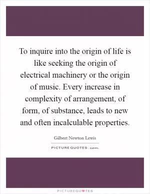 To inquire into the origin of life is like seeking the origin of electrical machinery or the origin of music. Every increase in complexity of arrangement, of form, of substance, leads to new and often incalculable properties Picture Quote #1