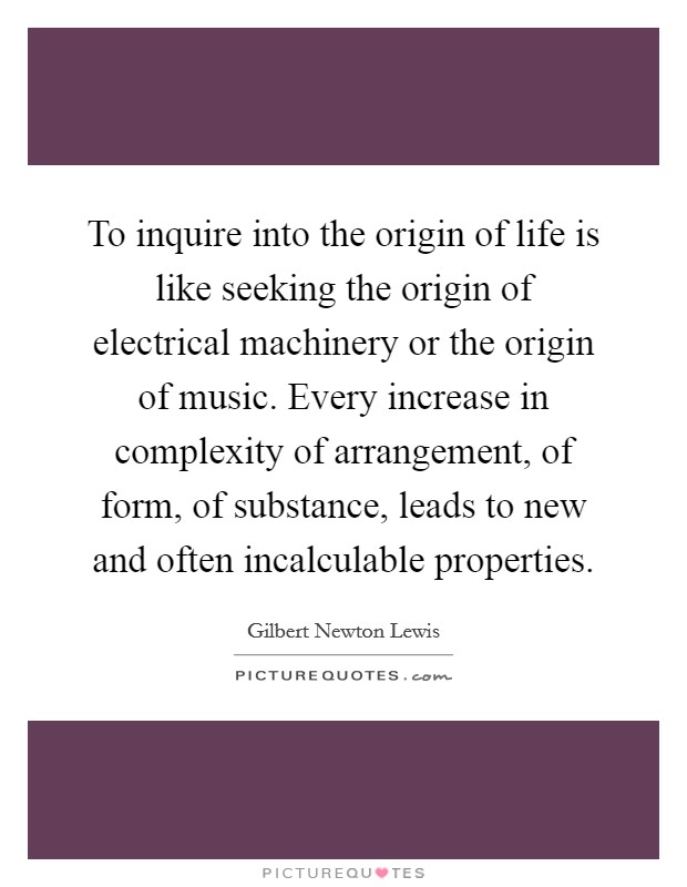 To inquire into the origin of life is like seeking the origin of electrical machinery or the origin of music. Every increase in complexity of arrangement, of form, of substance, leads to new and often incalculable properties Picture Quote #1