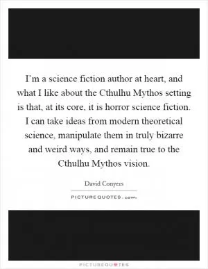 I’m a science fiction author at heart, and what I like about the Cthulhu Mythos setting is that, at its core, it is horror science fiction. I can take ideas from modern theoretical science, manipulate them in truly bizarre and weird ways, and remain true to the Cthulhu Mythos vision Picture Quote #1