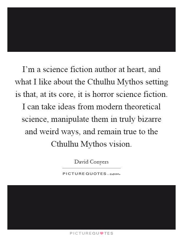 I'm a science fiction author at heart, and what I like about the Cthulhu Mythos setting is that, at its core, it is horror science fiction. I can take ideas from modern theoretical science, manipulate them in truly bizarre and weird ways, and remain true to the Cthulhu Mythos vision Picture Quote #1