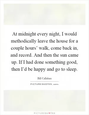 At midnight every night, I would methodically leave the house for a couple hours’ walk, come back in, and record. And then the sun came up. If I had done something good, then I’d be happy and go to sleep Picture Quote #1