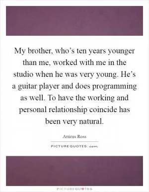 My brother, who’s ten years younger than me, worked with me in the studio when he was very young. He’s a guitar player and does programming as well. To have the working and personal relationship coincide has been very natural Picture Quote #1