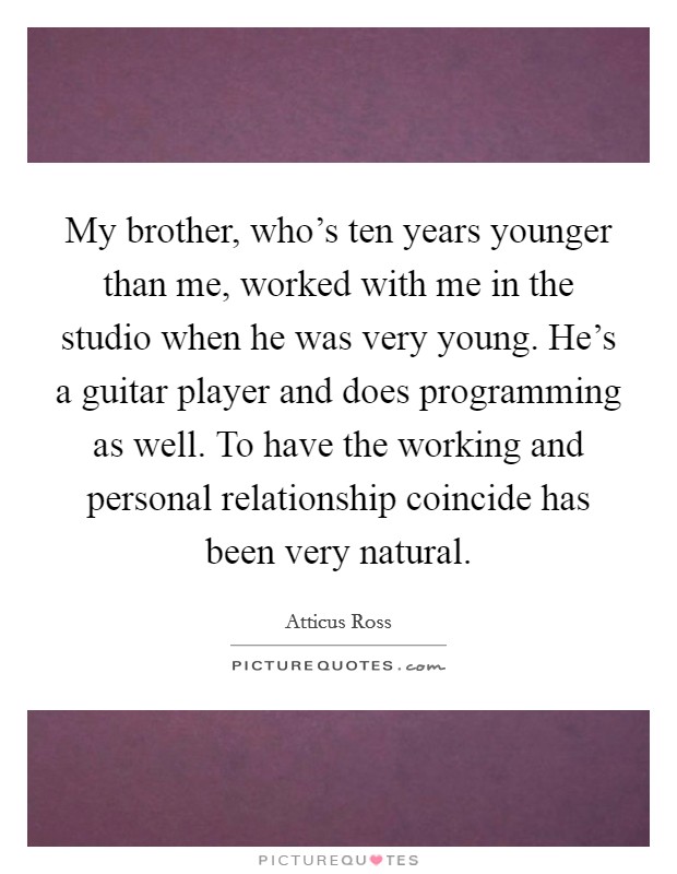 My brother, who's ten years younger than me, worked with me in the studio when he was very young. He's a guitar player and does programming as well. To have the working and personal relationship coincide has been very natural Picture Quote #1
