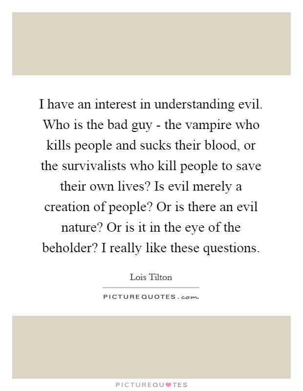I have an interest in understanding evil. Who is the bad guy - the vampire who kills people and sucks their blood, or the survivalists who kill people to save their own lives? Is evil merely a creation of people? Or is there an evil nature? Or is it in the eye of the beholder? I really like these questions Picture Quote #1